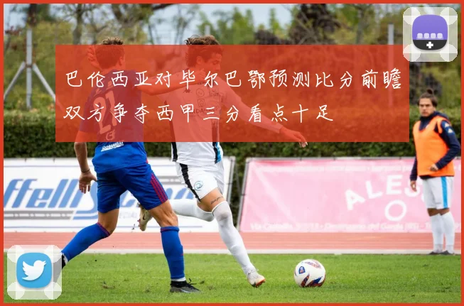 巴伦西亚对毕尔巴鄂预测比分前瞻双方争夺西甲三分看点十足